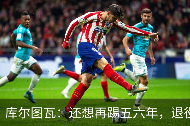库尔图瓦：还想再踢五六年，退役后不想当主教练因为这让人老得快
